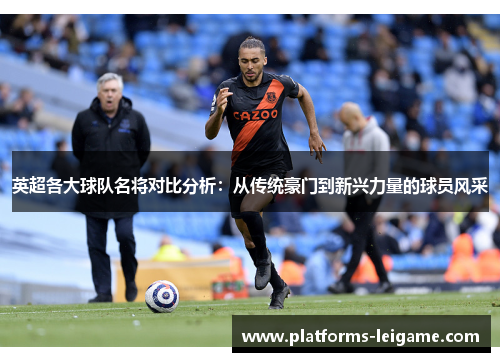 英超各大球队名将对比分析:从传统豪门到新兴力量的球员风采 英超各大球队名将对比分析:从传统豪门到新兴力量的球员风采