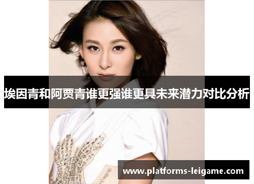 埃因青和阿贾青谁更强谁更具未来潜力对比分析 埃因青和阿贾青谁更强谁更具未来潜力对比分析
