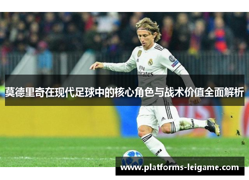 莫德里奇在现代足球中的核心角色与战术价值全面解析 莫德里奇在现代足球中的核心角色与战术价值全面解析