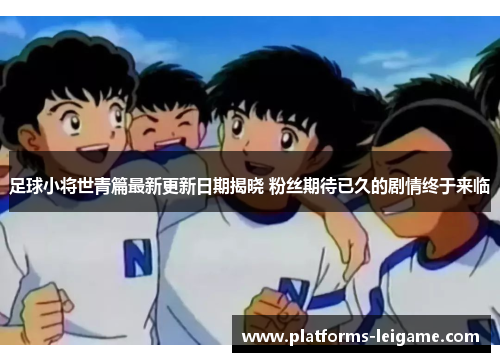 足球小将世青篇最新更新日期揭晓 粉丝期待已久的剧情终于来临