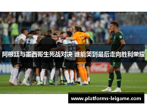阿根廷与墨西哥生死战对决 谁能笑到最后走向胜利荣耀