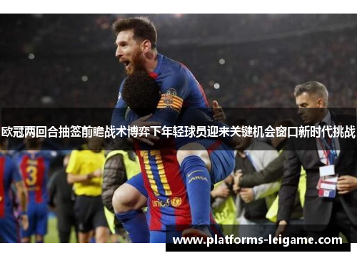 欧冠两回合抽签前瞻战术博弈下年轻球员迎来关键机会窗口新时代挑战 欧冠两回合抽签前瞻战术博弈下年轻球员迎来关键机会窗口新时代挑战