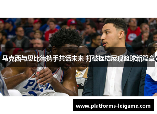 马克西与恩比德携手共话未来 打破桎梏展现篮球新篇章