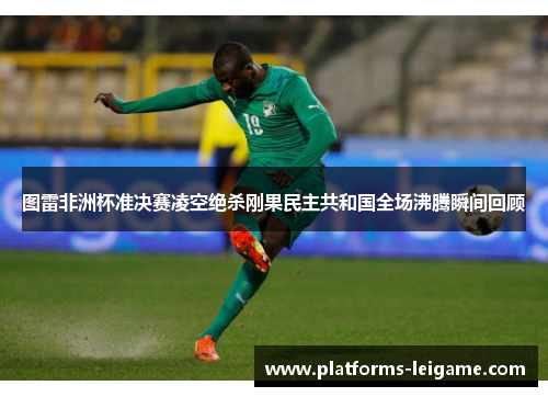 图雷非洲杯准决赛凌空绝杀刚果民主共和国全场沸腾瞬间回顾