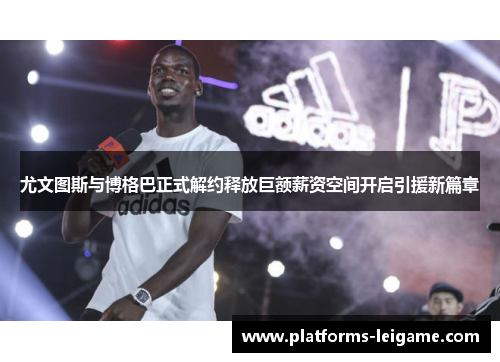 尤文图斯与博格巴正式解约释放巨额薪资空间开启引援新篇章 尤文图斯与博格巴正式解约释放巨额薪资空间开启引援新篇章