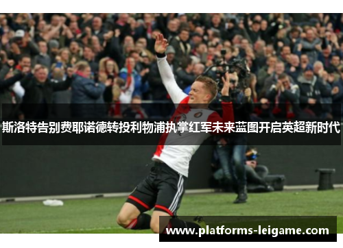 斯洛特告别费耶诺德转投利物浦执掌红军未来蓝图开启英超新时代 斯洛特告别费耶诺德转投利物浦执掌红军未来蓝图开启英超新时代